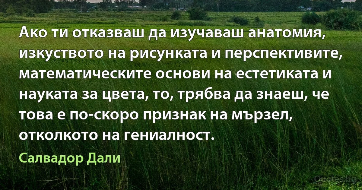 Ако ти отказваш да изучаваш анатомия, изкуството на рисунката и перспективите, математическите основи на естетиката и науката за цвета, то, трябва да знаеш, че това е по-скоро признак на мързел, отколкото на гениалност. (Салвадор Дали)