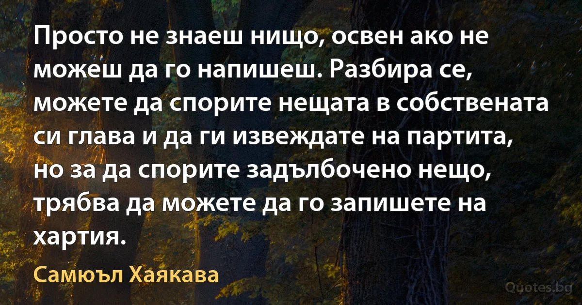 Просто не знаеш нищо, освен ако не можеш да го напишеш. Разбира се, можете да спорите нещата в собствената си глава и да ги извеждате на партита, но за да спорите задълбочено нещо, трябва да можете да го запишете на хартия. (Самюъл Хаякава)