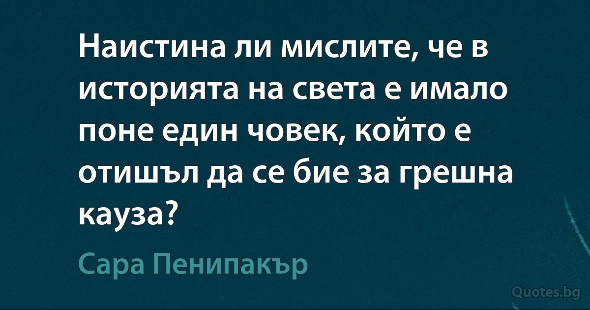 Наистина ли мислите, че в историята на света е имало поне един човек, който е отишъл да се бие за грешна кауза? (Сара Пенипакър)