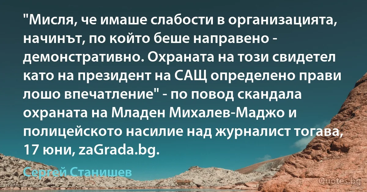 "Мисля, че имаше слабости в организацията, начинът, по който беше направено - демонстративно. Охраната на този свидетел като на президент на САЩ определено прави лошо впечатление" - по повод скандала охраната на Младен Михалев-Маджо и полицейското насилие над журналист тогава, 17 юни, zaGrada.bg. (Сергей Станишев)