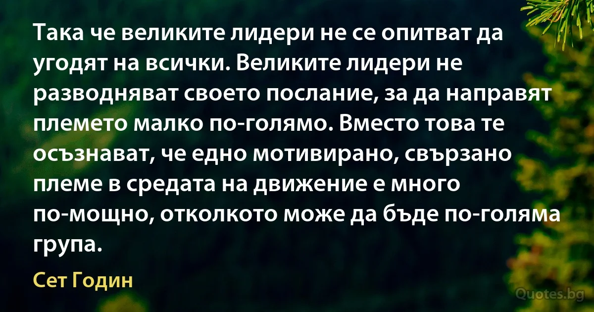 Така че великите лидери не се опитват да угодят на всички. Великите лидери не разводняват своето послание, за да направят племето малко по-голямо. Вместо това те осъзнават, че едно мотивирано, свързано племе в средата на движение е много по-мощно, отколкото може да бъде по-голяма група. (Сет Годин)