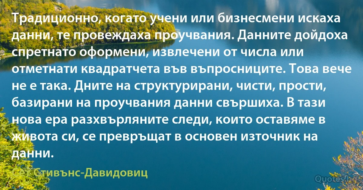 Традиционно, когато учени или бизнесмени искаха данни, те провеждаха проучвания. Данните дойдоха спретнато оформени, извлечени от числа или отметнати квадратчета във въпросниците. Това вече не е така. Дните на структурирани, чисти, прости, базирани на проучвания данни свършиха. В тази нова ера разхвърляните следи, които оставяме в живота си, се превръщат в основен източник на данни. (Сет Стивънс-Давидовиц)