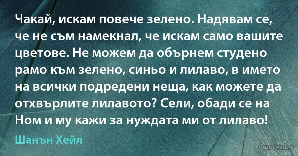 Чакай, искам повече зелено. Надявам се, че не съм намекнал, че искам само вашите цветове. Не можем да обърнем студено рамо към зелено, синьо и лилаво, в името на всички подредени неща, как можете да отхвърлите лилавото? Сели, обади се на Ном и му кажи за нуждата ми от лилаво! (Шанън Хейл)