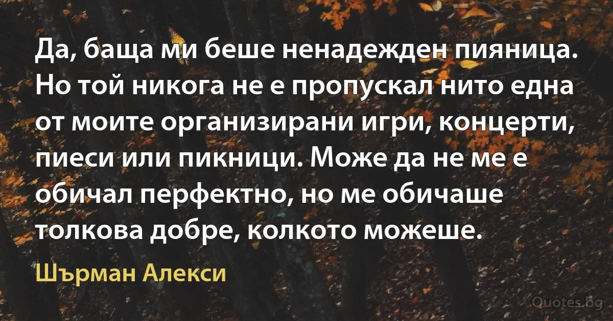 Да, баща ми беше ненадежден пияница. Но той никога не е пропускал нито една от моите организирани игри, концерти, пиеси или пикници. Може да не ме е обичал перфектно, но ме обичаше толкова добре, колкото можеше. (Шърман Алекси)