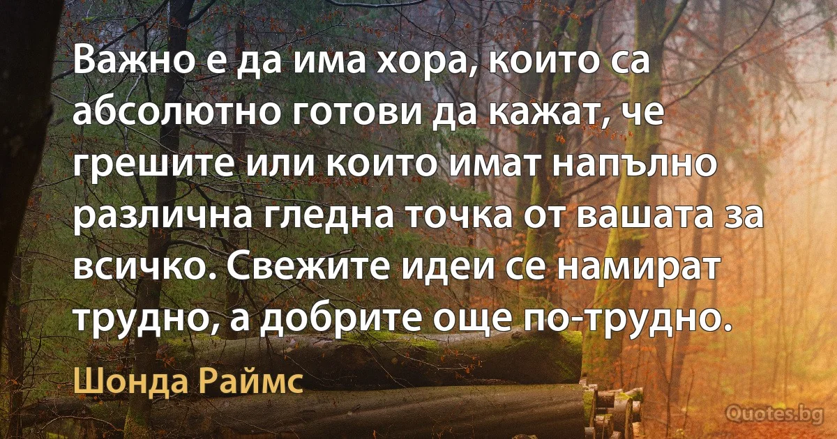 Важно е да има хора, които са абсолютно готови да кажат, че грешите или които имат напълно различна гледна точка от вашата за всичко. Свежите идеи се намират трудно, а добрите още по-трудно. (Шонда Раймс)