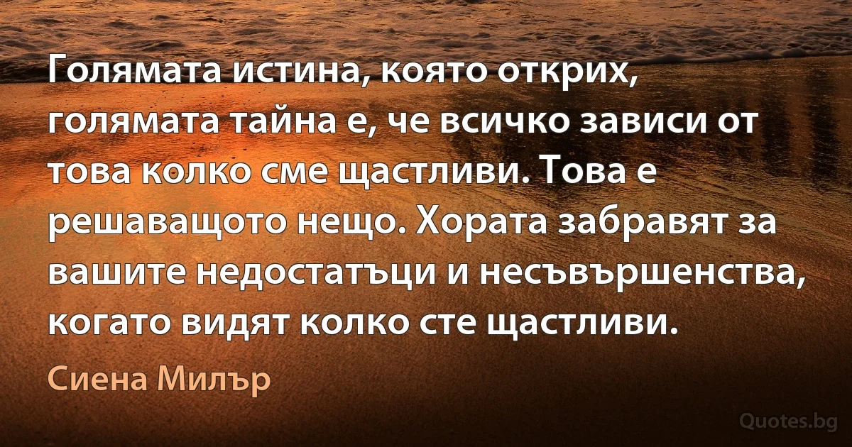 Голямата истина, която открих, голямата тайна е, че всичко зависи от това колко сме щастливи. Това е решаващото нещо. Хората забравят за вашите недостатъци и несъвършенства, когато видят колко сте щастливи. (Сиена Милър)