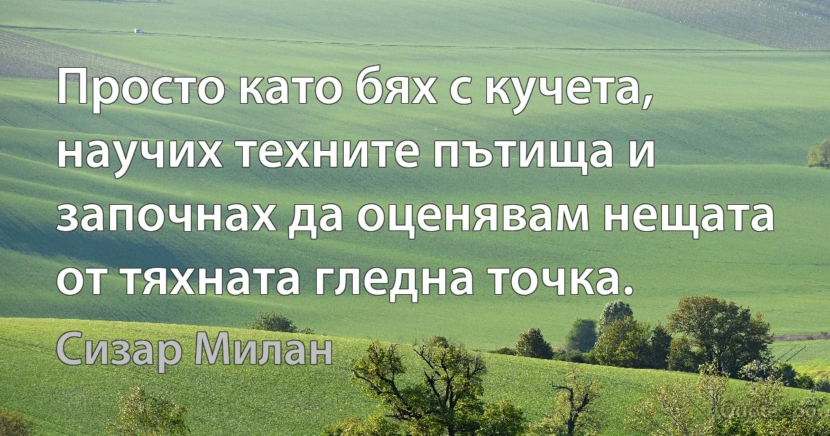 Просто като бях с кучета, научих техните пътища и започнах да оценявам нещата от тяхната гледна точка. (Сизар Милан)