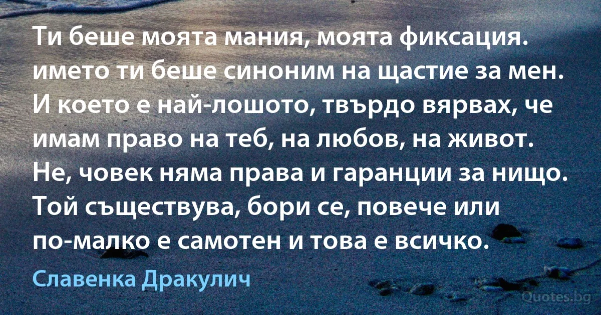 Ти беше моята мания, моята фиксация. името ти беше синоним на щастие за мен. И което е най-лошото, твърдо вярвах, че имам право на теб, на любов, на живот. Не, човек няма права и гаранции за нищо. Той съществува, бори се, повече или по-малко е самотен и това е всичко. (Славенка Дракулич)