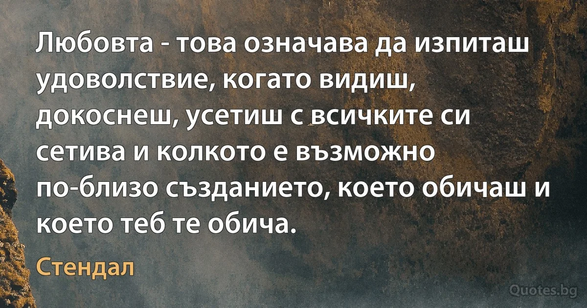 Любовта - това означава да изпиташ удоволствие, когато видиш, докоснеш, усетиш с всичките си сетива и колкото е възможно по-близо създанието, което обичаш и което теб те обича. (Стендал)