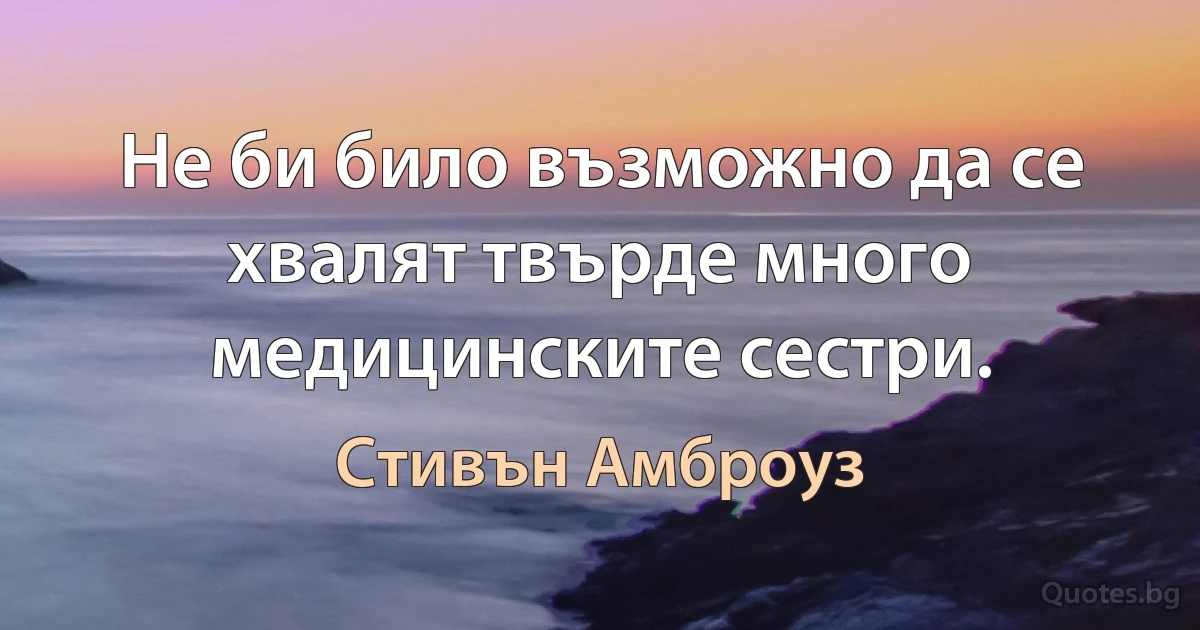 Не би било възможно да се хвалят твърде много медицинските сестри. (Стивън Амброуз)