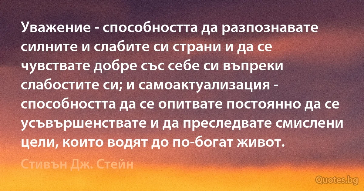 Уважение - способността да разпознавате силните и слабите си страни и да се чувствате добре със себе си въпреки слабостите си; и самоактуализация - способността да се опитвате постоянно да се усъвършенствате и да преследвате смислени цели, които водят до по-богат живот. (Стивън Дж. Стейн)