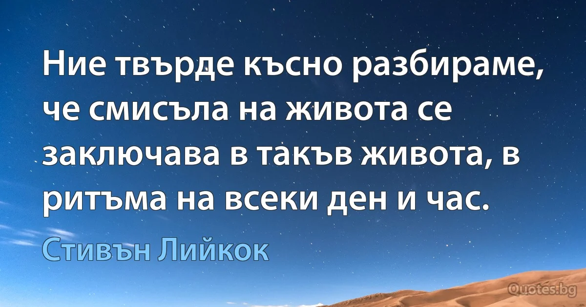 Ние твърде късно разбираме, че смисъла на живота се заключава в такъв живота, в ритъма на всеки ден и час. (Стивън Лийкок)