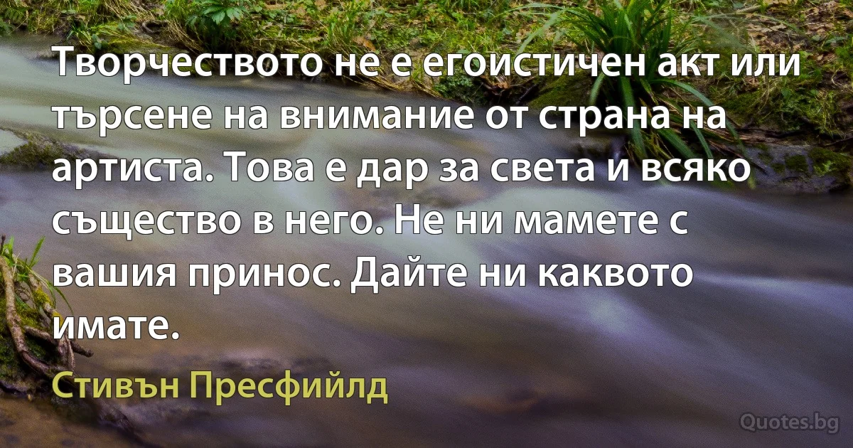 Творчеството не е егоистичен акт или търсене на внимание от страна на артиста. Това е дар за света и всяко същество в него. Не ни мамете с вашия принос. Дайте ни каквото имате. (Стивън Пресфийлд)