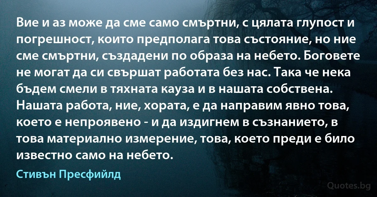 Вие и аз може да сме само смъртни, с цялата глупост и погрешност, които предполага това състояние, но ние сме смъртни, създадени по образа на небето. Боговете не могат да си свършат работата без нас. Така че нека бъдем смели в тяхната кауза и в нашата собствена. Нашата работа, ние, хората, е да направим явно това, което е непроявено - и да издигнем в съзнанието, в това материално измерение, това, което преди е било известно само на небето. (Стивън Пресфийлд)