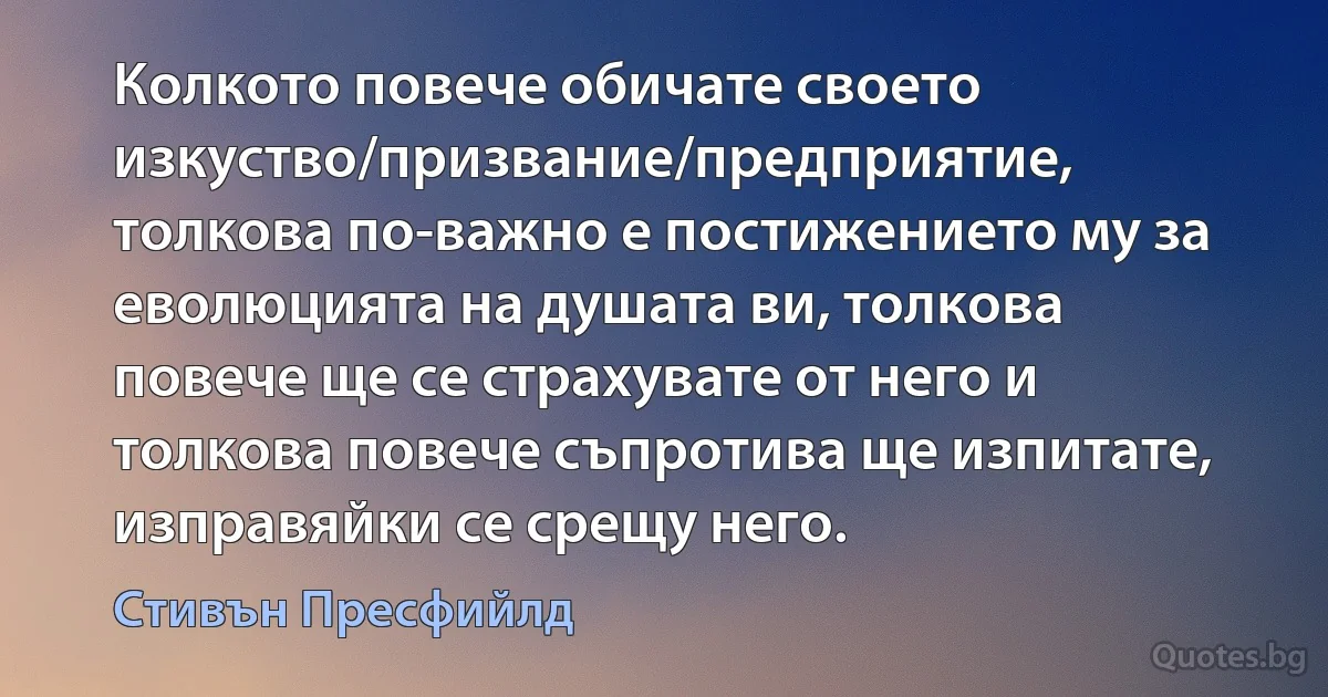 Колкото повече обичате своето изкуство/призвание/предприятие, толкова по-важно е постижението му за еволюцията на душата ви, толкова повече ще се страхувате от него и толкова повече съпротива ще изпитате, изправяйки се срещу него. (Стивън Пресфийлд)