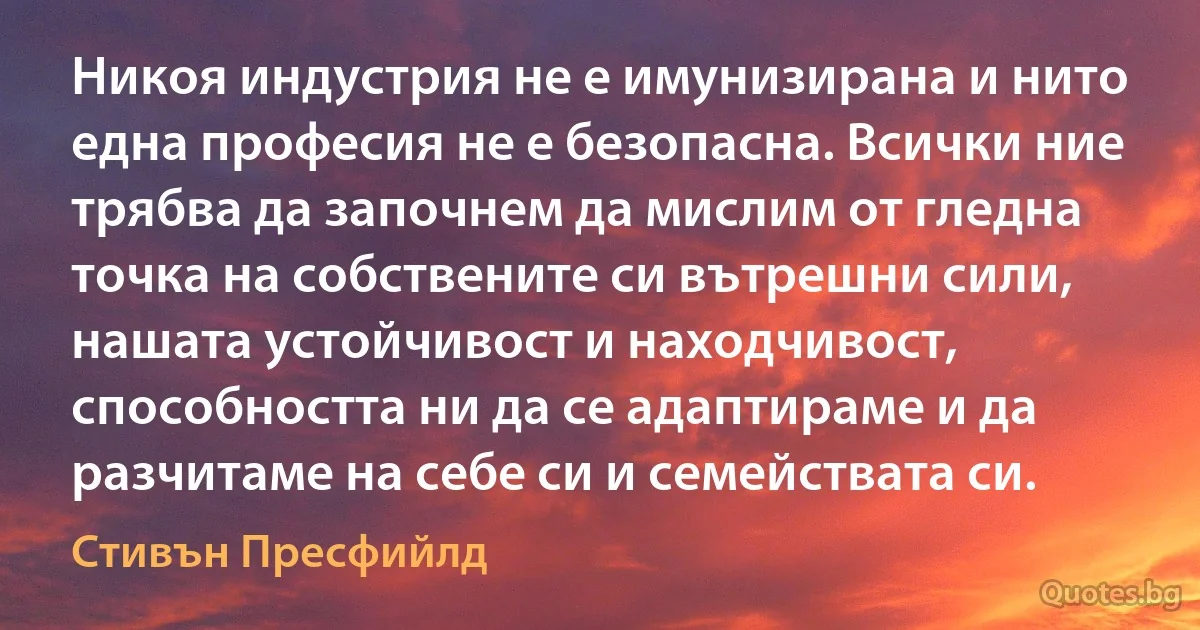 Никоя индустрия не е имунизирана и нито една професия не е безопасна. Всички ние трябва да започнем да мислим от гледна точка на собствените си вътрешни сили, нашата устойчивост и находчивост, способността ни да се адаптираме и да разчитаме на себе си и семействата си. (Стивън Пресфийлд)