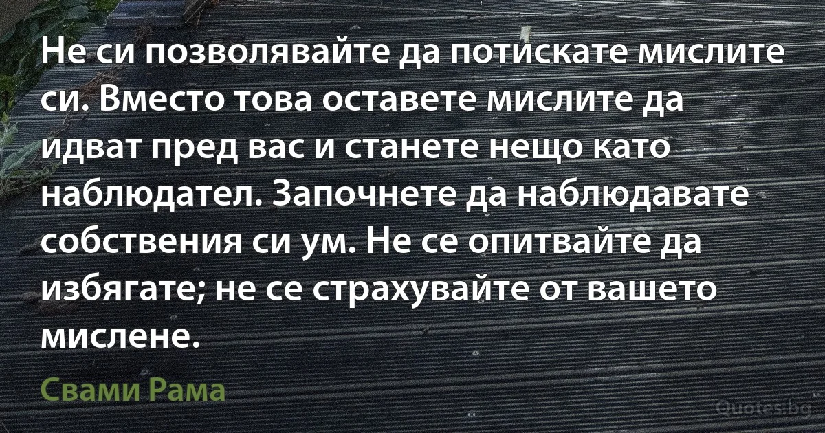 Не си позволявайте да потискате мислите си. Вместо това оставете мислите да идват пред вас и станете нещо като наблюдател. Започнете да наблюдавате собствения си ум. Не се опитвайте да избягате; не се страхувайте от вашето мислене. (Свами Рама)