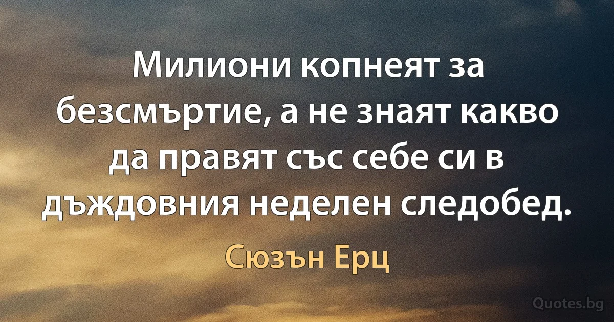 Милиони копнеят за безсмъртие, а не знаят какво да правят със себе си в дъждовния неделен следобед. (Сюзън Ерц)