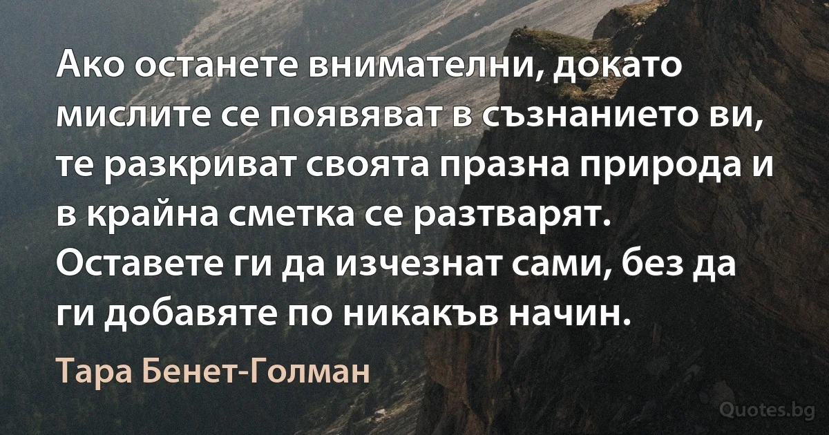 Ако останете внимателни, докато мислите се появяват в съзнанието ви, те разкриват своята празна природа и в крайна сметка се разтварят. Оставете ги да изчезнат сами, без да ги добавяте по никакъв начин. (Тара Бенет-Голман)