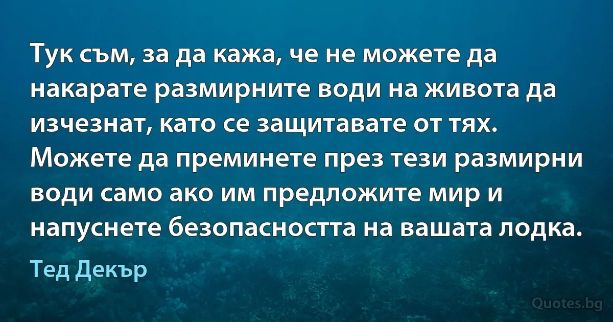 Тук съм, за да кажа, че не можете да накарате размирните води на живота да изчезнат, като се защитавате от тях. Можете да преминете през тези размирни води само ако им предложите мир и напуснете безопасността на вашата лодка. (Тед Декър)