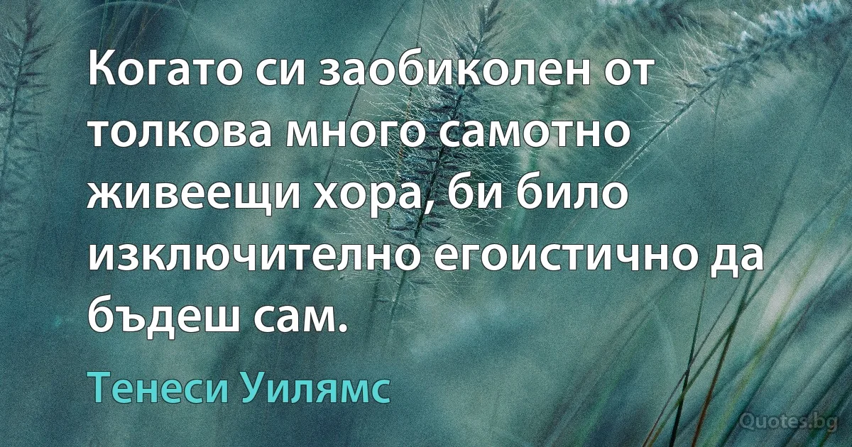 Когато си заобиколен от толкова много самотно живеещи хора, би било изключително егоистично да бъдеш сам. (Тенеси Уилямс)