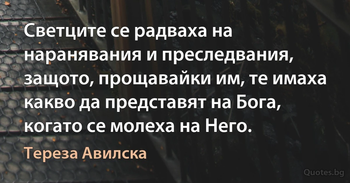 Светците се радваха на наранявания и преследвания, защото, прощавайки им, те имаха какво да представят на Бога, когато се молеха на Него. (Тереза Авилска)