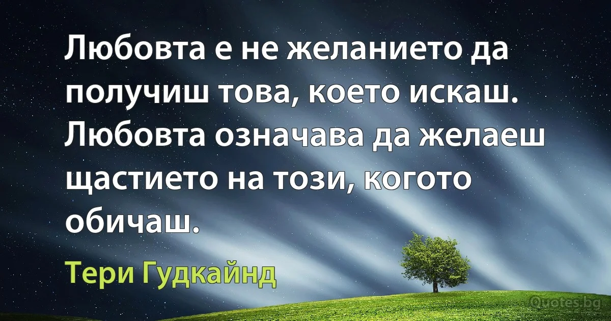 Любовта е не желанието да получиш това, което искаш. Любовта означава да желаеш щастието на този, когото обичаш. (Тери Гудкайнд)