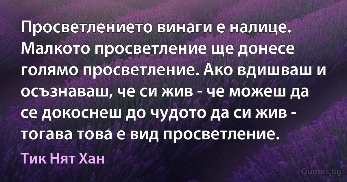 Просветлението винаги е налице. Малкото просветление ще донесе голямо просветление. Ако вдишваш и осъзнаваш, че си жив - че можеш да се докоснеш до чудото да си жив - тогава това е вид просветление. (Тик Нят Хан)