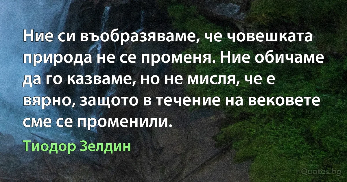 Ние си въобразяваме, че човешката природа не се променя. Ние обичаме да го казваме, но не мисля, че е вярно, защото в течение на вековете сме се променили. (Тиодор Зелдин)