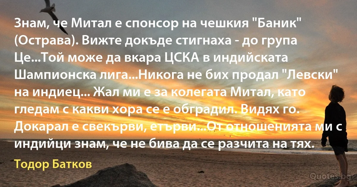 Знам, че Митал е спонсор на чешкия "Баник" (Острава). Вижте докъде стигнаха - до група Це...Той може да вкара ЦСКА в индийската Шампионска лига...Никога не бих продал "Левски" на индиец... Жал ми е за колегата Митал, като гледам с какви хора се е обградил. Видях го. Докарал е свекърви, етърви...От отношенията ми с индийци знам, че не бива да се разчита на тях. (Тодор Батков)