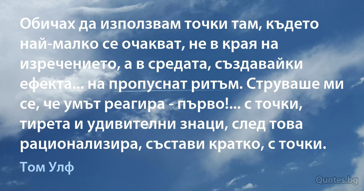 Обичах да използвам точки там, където най-малко се очакват, не в края на изречението, а в средата, създавайки ефекта... на пропуснат ритъм. Струваше ми се, че умът реагира - първо!... с точки, тирета и удивителни знаци, след това рационализира, състави кратко, с точки. (Том Улф)