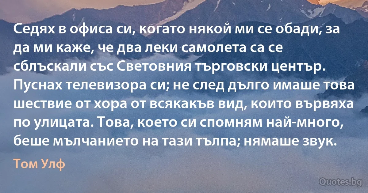 Седях в офиса си, когато някой ми се обади, за да ми каже, че два леки самолета са се сблъскали със Световния търговски център. Пуснах телевизора си; не след дълго имаше това шествие от хора от всякакъв вид, които вървяха по улицата. Това, което си спомням най-много, беше мълчанието на тази тълпа; нямаше звук. (Том Улф)