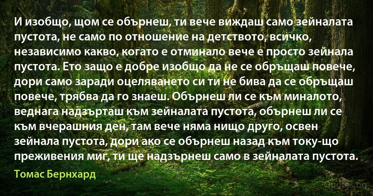 И изобщо, щом се обърнеш, ти вече виждаш само зейналата пустота, не само по отношение на детството, всичко, независимо какво, когато е отминало вече е просто зейнала пустота. Ето защо е добре изобщо да не се обръщаш повече, дори само заради оцеляването си ти не бива да се обръщаш повече, трябва да го знаеш. Обърнеш ли се към миналото, веднага надзърташ към зейналата пустота, обърнеш ли се към вчерашния ден, там вече няма нищо друго, освен зейнала пустота, дори ако се обърнеш назад към току-що преживения миг, ти ще надзърнеш само в зейналата пустота. (Томас Бернхард)