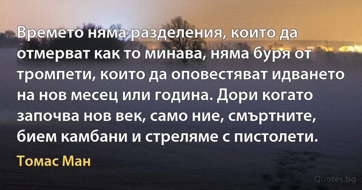 Времето няма разделения, които да отмерват как то минава, няма буря от тромпети, които да оповестяват идването на нов месец или година. Дори когато започва нов век, само ние, смъртните, бием камбани и стреляме с пистолети. (Томас Ман)