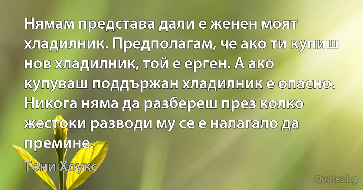 Нямам представа дали е женен моят хладилник. Предполагам, че ако ти купиш нов хладилник, той е ерген. А ако купуваш поддържан хладилник е опасно. Никога няма да разбереш през колко жестоки разводи му се е налагало да премине. (Тони Хоукс)