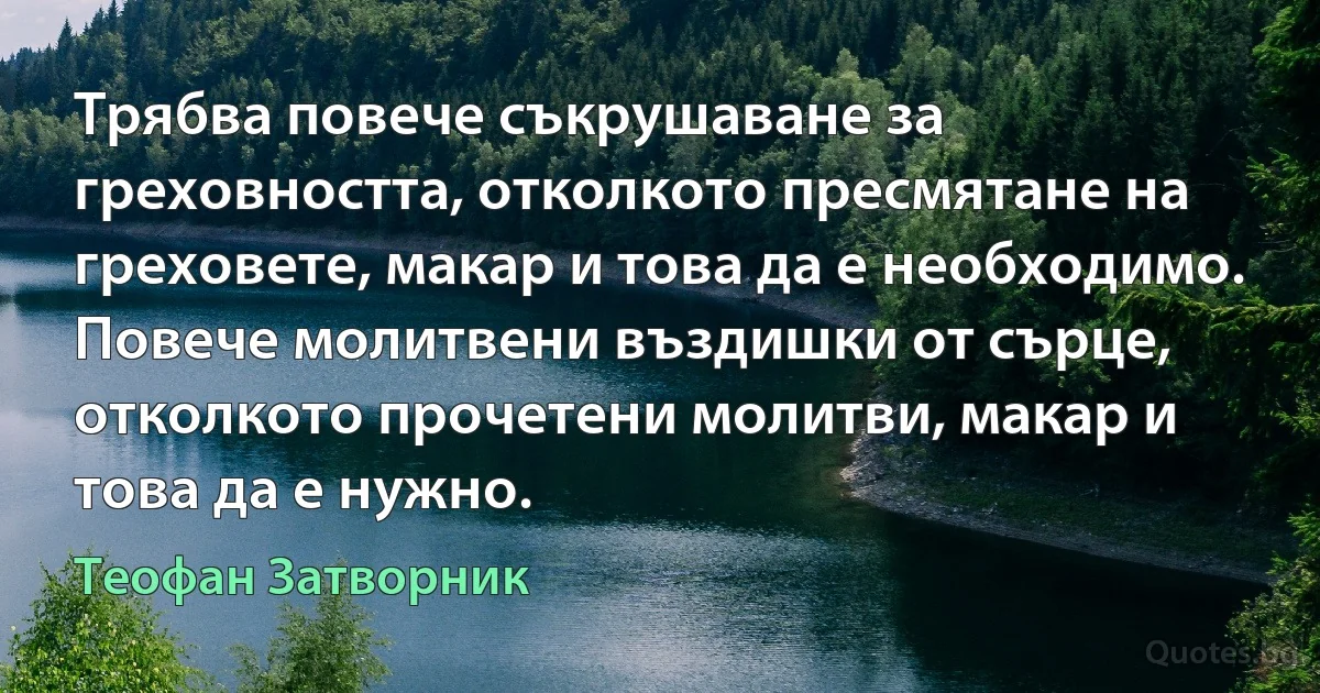 Трябва повече съкрушаване за греховността, отколкото пресмятане на греховете, макар и това да е необходимо. Повече молитвени въздишки от сърце, отколкото прочетени молитви, макар и това да е нужно. (Теофан Затворник)