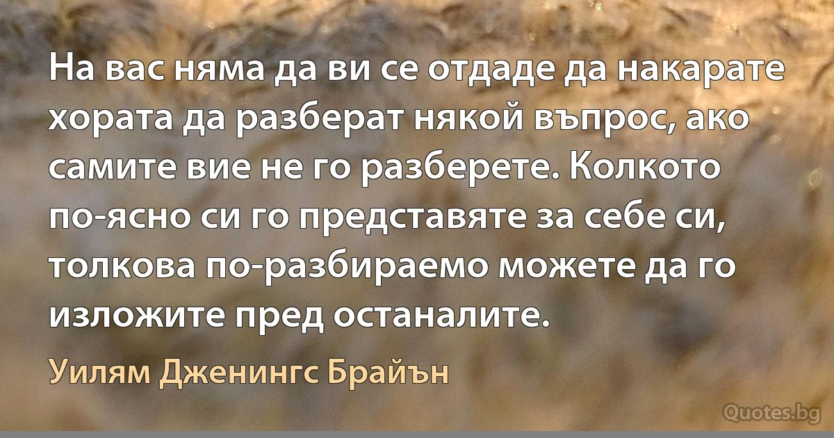 На вас няма да ви се отдаде да накарате хората да разберат някой въпрос, ако самите вие не го разберете. Колкото по-ясно си го представяте за себе си, толкова по-разбираемо можете да го изложите пред останалите. (Уилям Дженингс Брайън)