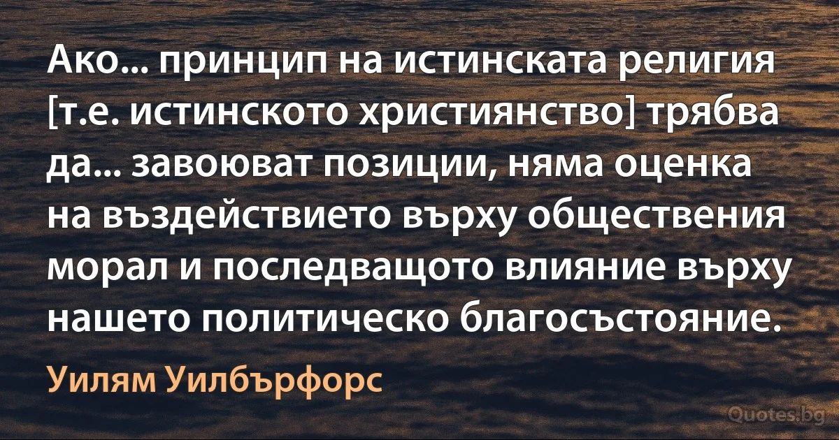 Ако... принцип на истинската религия [т.е. истинското християнство] трябва да... завоюват позиции, няма оценка на въздействието върху обществения морал и последващото влияние върху нашето политическо благосъстояние. (Уилям Уилбърфорс)