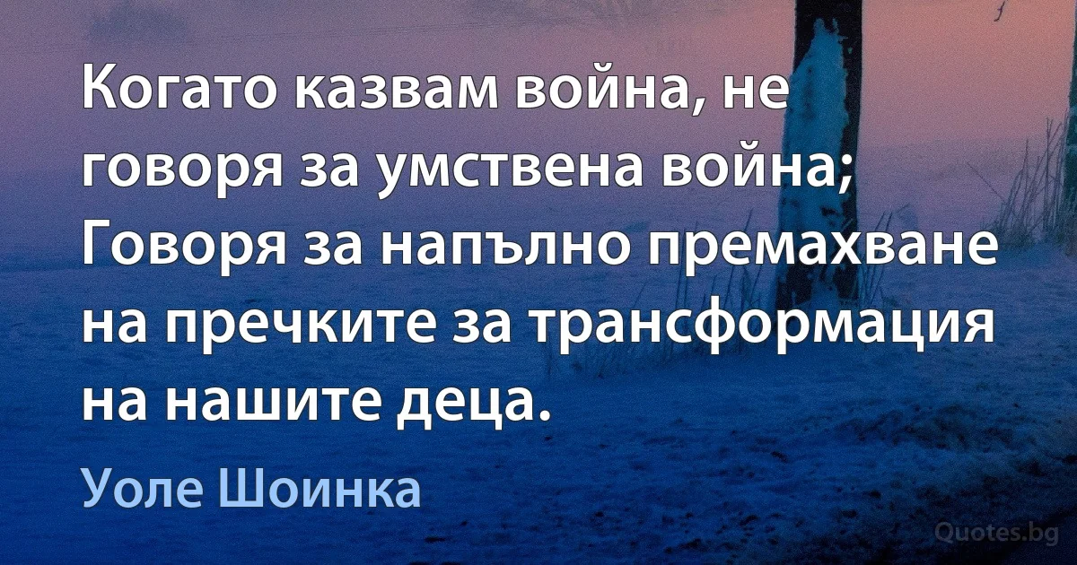 Когато казвам война, не говоря за умствена война; Говоря за напълно премахване на пречките за трансформация на нашите деца. (Уоле Шоинка)