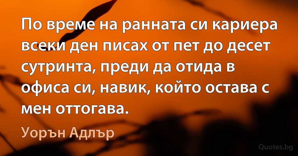 По време на ранната си кариера всеки ден писах от пет до десет сутринта, преди да отида в офиса си, навик, който остава с мен оттогава. (Уорън Адлър)