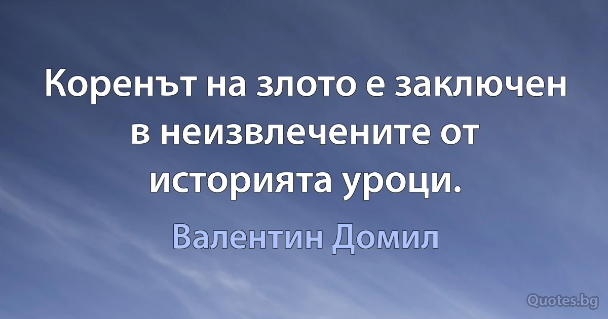 Коренът на злото е заключен в неизвлечените от историята уроци. (Валентин Домил)