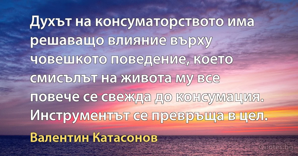 Духът на консуматорството има решаващо влияние върху човешкото поведение, което смисълът на живота му все повече се свежда до консумация. Инструментът се превръща в цел. (Валентин Катасонов)