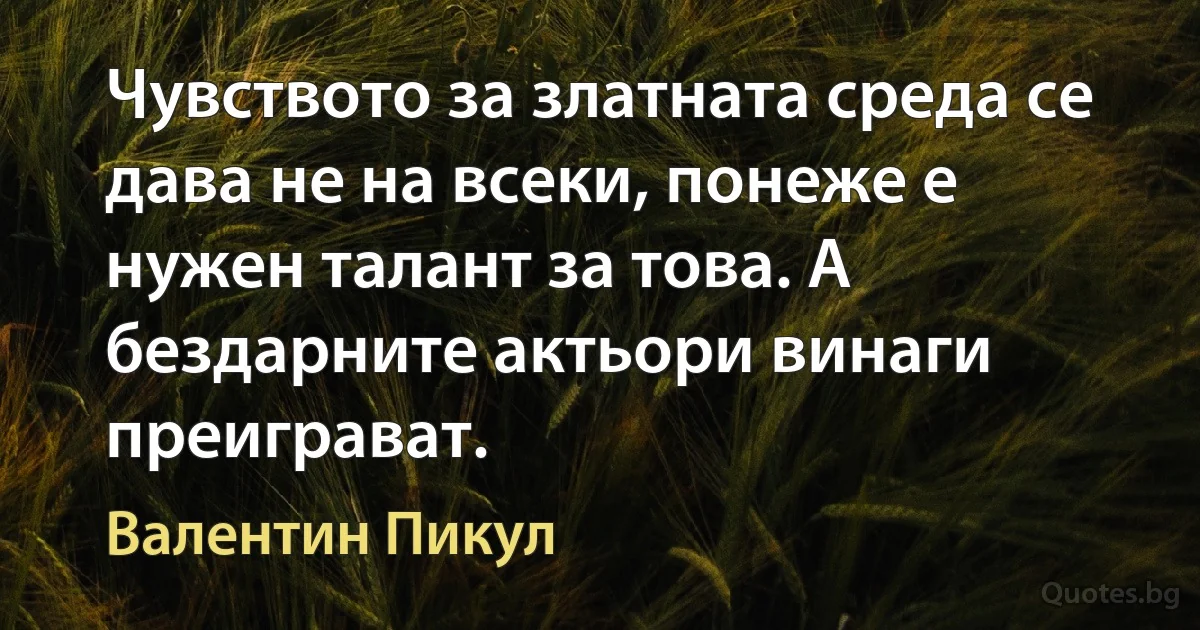 Чувството за златната среда се дава не на всеки, понеже е нужен талант за това. А бездарните актьори винаги преиграват. (Валентин Пикул)