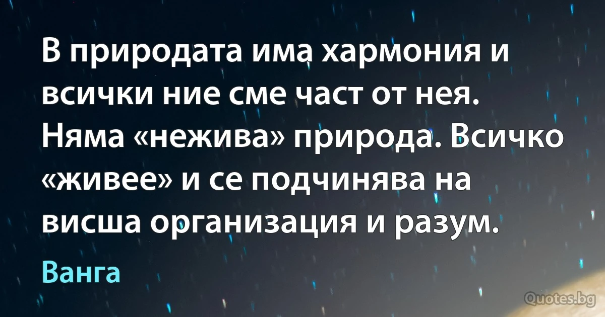 В природата има хармония и всички ние сме част от нея. Няма «нежива» природа. Всичко «живее» и се подчинява на висша организация и разум. (Ванга)