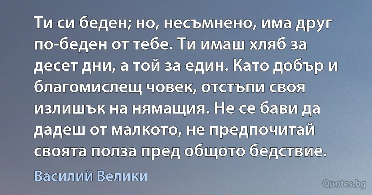 Ти си беден; но, несъмнено, има друг по-беден от тебе. Ти имаш хляб за десет дни, а той за един. Като добър и благомислещ човек, отстъпи своя излишък на нямащия. Не се бави да дадеш от малкото, не предпочитай своята полза пред общото бедствие. (Василий Велики)