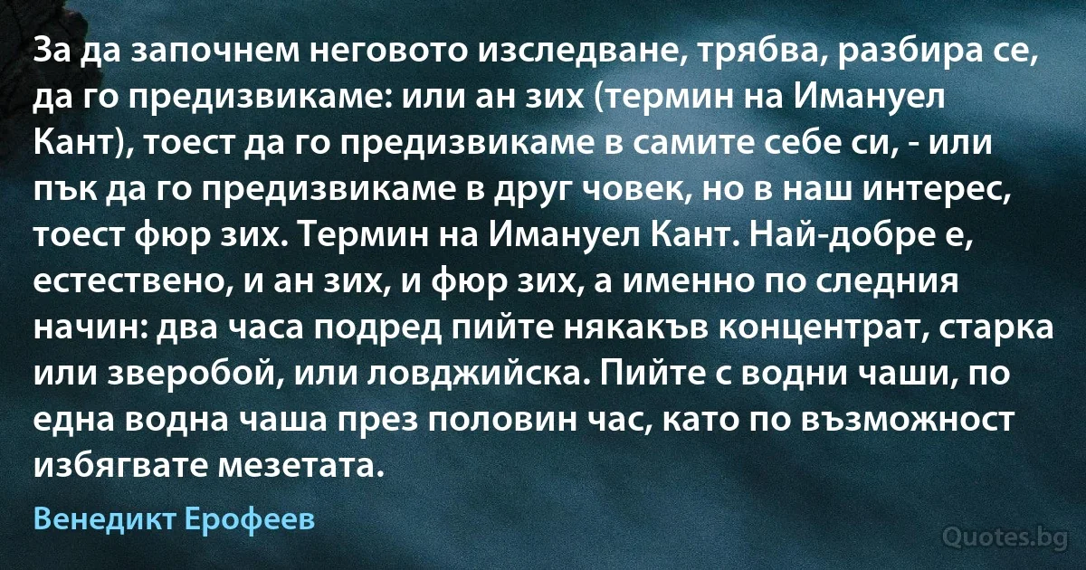 За да започнем неговото изследване, трябва, разбира се, да го предизвикаме: или ан зих (термин на Имануел Кант), тоест да го предизвикаме в самите себе си, - или пък да го предизвикаме в друг човек, но в наш интерес, тоест фюр зих. Термин на Имануел Кант. Най-добре е, естествено, и ан зих, и фюр зих, а именно по следния начин: два часа подред пийте някакъв концентрат, старка или зверобой, или ловджийска. Пийте с водни чаши, по една водна чаша през половин час, като по възможност избягвате мезетата. (Венедикт Ерофеев)