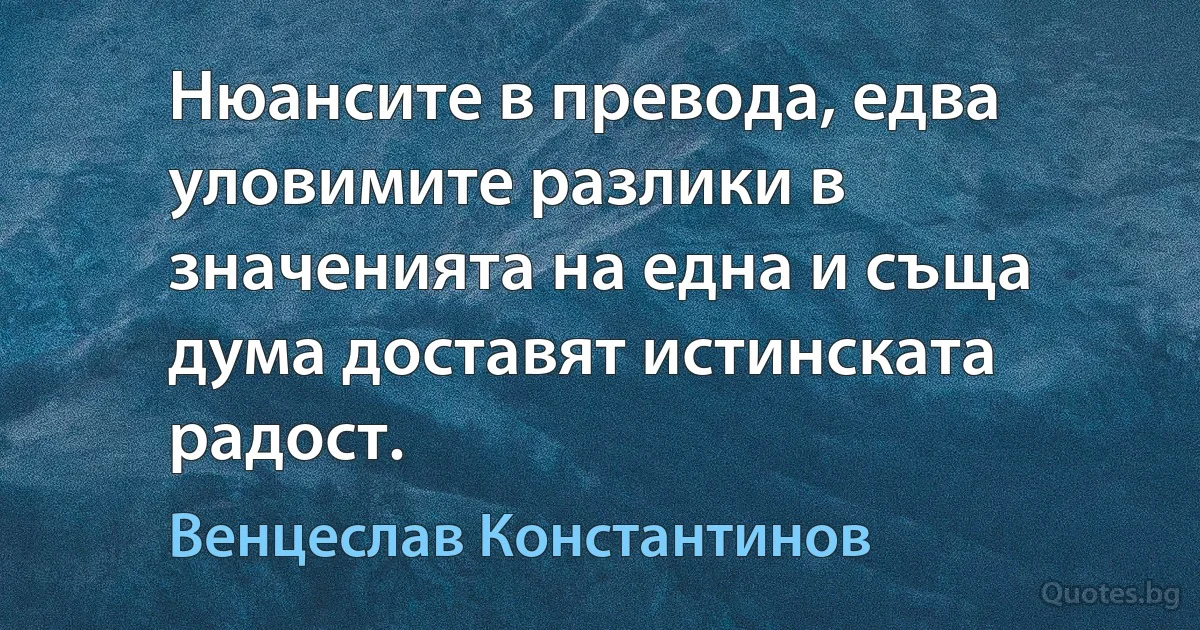 Нюансите в превода, едва уловимите разлики в значенията на една и съща дума доставят истинската радост. (Венцеслав Константинов)