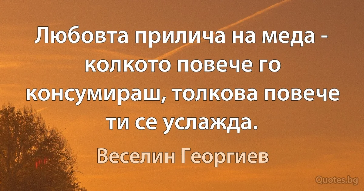 Любовта прилича на меда - колкото повече го консумираш, толкова повече ти се услажда. (Веселин Георгиев)