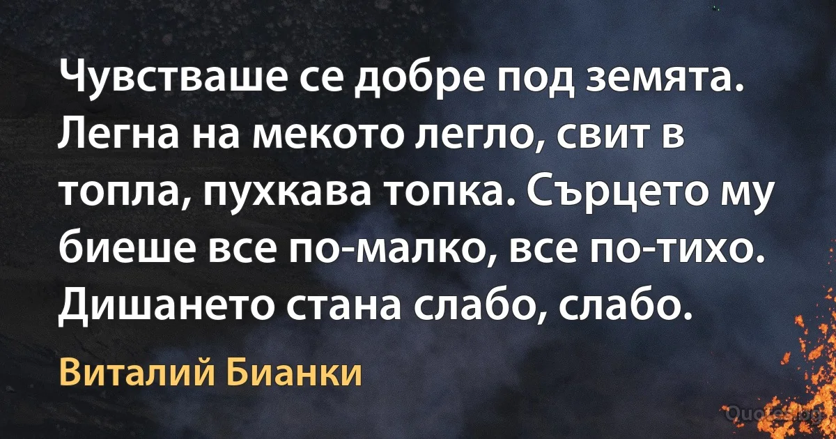 Чувстваше се добре под земята. Легна на мекото легло, свит в топла, пухкава топка. Сърцето му биеше все по-малко, все по-тихо. Дишането стана слабо, слабо. (Виталий Бианки)