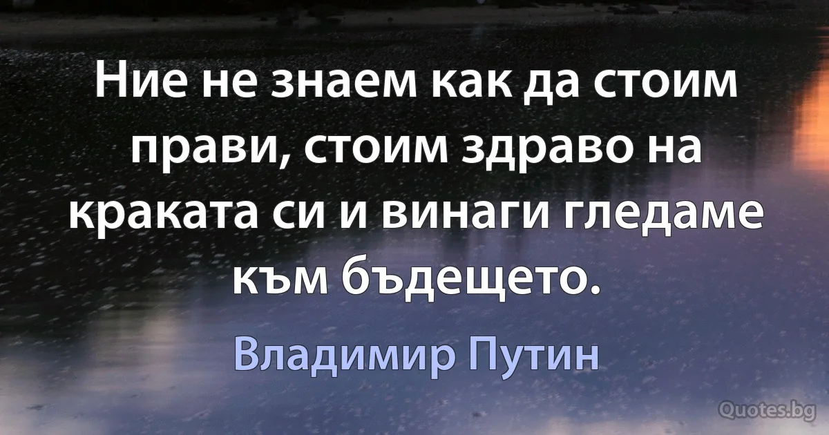 Ние не знаем как да стоим прави, стоим здраво на краката си и винаги гледаме към бъдещето. (Владимир Путин)